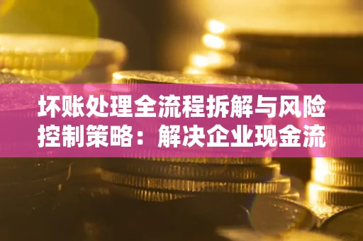 武汉坏账处理全流程拆解与风险控制策略：解决企业现金流顽疾的实战指南
