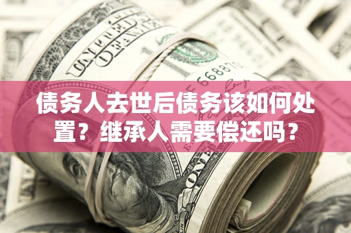 武汉债务人去世后债务该如何处置？继承人需要偿还吗？
