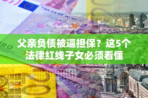 武汉父亲负债被逼担保？这5个法律红线子女必须看懂