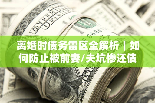 武汉离婚时债务雷区全解析｜如何防止被前妻/夫坑惨还债？
